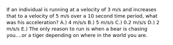 If an individual is running at a velocity of 3 m/s and increases that to a velocity of 5 m/s over a 10 second time period, what was his acceleration? A.) 4 m/s/s B.) 5 m/s/s C.) 0.2 m/s/s D.) 2 m/s/s E.) The only reason to run is when a bear is chasing you....or a tiger depending on where in the world you are.