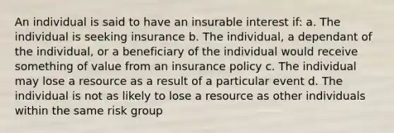 An individual is said to have an insurable interest if: a. The individual is seeking insurance b. The individual, a dependant of the individual, or a beneficiary of the individual would receive something of value from an insurance policy c. The individual may lose a resource as a result of a particular event d. The individual is not as likely to lose a resource as other individuals within the same risk group