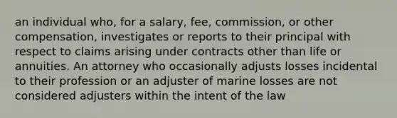 an individual who, for a salary, fee, commission, or other compensation, investigates or reports to their principal with respect to claims arising under contracts other than life or annuities. An attorney who occasionally adjusts losses incidental to their profession or an adjuster of marine losses are not considered adjusters within the intent of the law