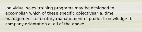 Individual sales training programs may be designed to accomplish which of these specific objectives? a. time management b. territory management c. product knowledge d. company orientation e. all of the above