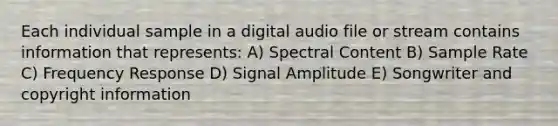 Each individual sample in a digital audio file or stream contains information that represents: A) Spectral Content B) Sample Rate C) Frequency Response D) Signal Amplitude E) Songwriter and copyright information