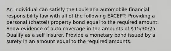 An individual can satisfy the Louisiana automobile financial responsibility law with all of the following EXCEPT: Providing a personal (chattel) property bond equal to the required amount. Show evidence of auto coverage in the amounts of 15/30/25 Qualify as a self insurer. Provide a monetary bond issued by a surety in an amount equal to the required amounts.