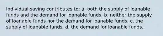 Individual saving contributes to: a. both the supply of loanable funds and the demand for loanable funds. b. neither the supply of loanable funds nor the demand for loanable funds. c. the supply of loanable funds. d. the demand for loanable funds.