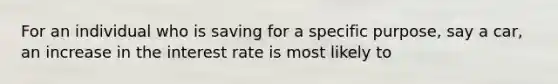 For an individual who is saving for a specific purpose, say a car, an increase in the interest rate is most likely to