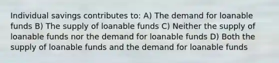 Individual savings contributes to: A) The demand for loanable funds B) The supply of loanable funds C) Neither the supply of loanable funds nor the demand for loanable funds D) Both the supply of loanable funds and the demand for loanable funds