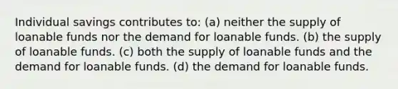 Individual savings contributes to: (a) neither the supply of loanable funds nor the demand for loanable funds. (b) the supply of loanable funds. (c) both the supply of loanable funds and the demand for loanable funds. (d) the demand for loanable funds.