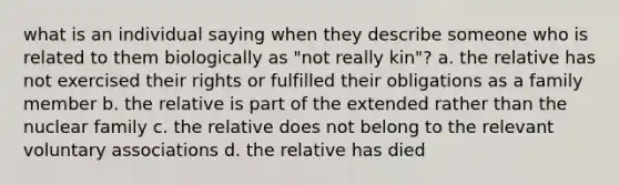 what is an individual saying when they describe someone who is related to them biologically as "not really kin"? a. the relative has not exercised their rights or fulfilled their obligations as a family member b. the relative is part of the extended rather than the nuclear family c. the relative does not belong to the relevant voluntary associations d. the relative has died