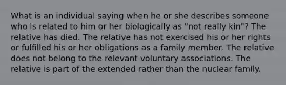 What is an individual saying when he or she describes someone who is related to him or her biologically as "not really kin"? The relative has died. The relative has not exercised his or her rights or fulfilled his or her obligations as a family member. The relative does not belong to the relevant voluntary associations. The relative is part of the extended rather than the nuclear family.