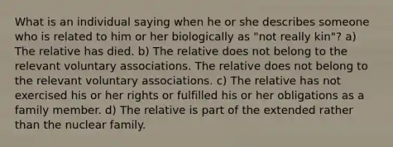 What is an individual saying when he or she describes someone who is related to him or her biologically as "not really kin"? a) The relative has died. b) The relative does not belong to the relevant voluntary associations. The relative does not belong to the relevant voluntary associations. c) The relative has not exercised his or her rights or fulfilled his or her obligations as a family member. d) The relative is part of the extended rather than the nuclear family.