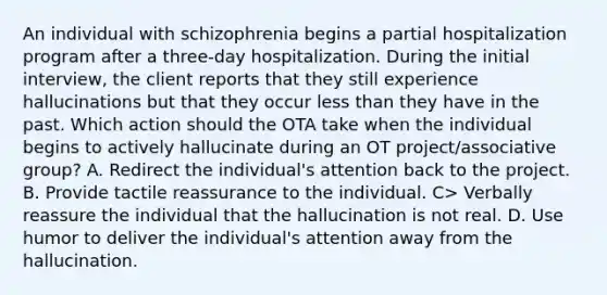 An individual with schizophrenia begins a partial hospitalization program after a three-day hospitalization. During the initial interview, the client reports that they still experience hallucinations but that they occur less than they have in the past. Which action should the OTA take when the individual begins to actively hallucinate during an OT project/associative group? A. Redirect the individual's attention back to the project. B. Provide tactile reassurance to the individual. C> Verbally reassure the individual that the hallucination is not real. D. Use humor to deliver the individual's attention away from the hallucination.