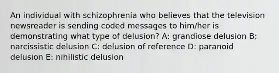 An individual with schizophrenia who believes that the television newsreader is sending coded messages to him/her is demonstrating what type of delusion? A: grandiose delusion B: narcissistic delusion C: delusion of reference D: paranoid delusion E: nihilistic delusion