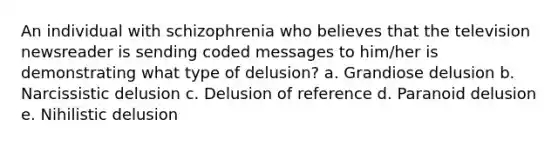 An individual with schizophrenia who believes that the television newsreader is sending coded messages to him/her is demonstrating what type of delusion? a. Grandiose delusion b. Narcissistic delusion c. Delusion of reference d. Paranoid delusion e. Nihilistic delusion