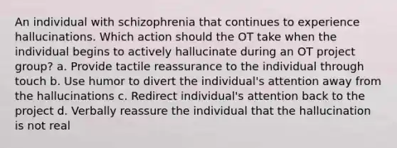 An individual with schizophrenia that continues to experience hallucinations. Which action should the OT take when the individual begins to actively hallucinate during an OT project group? a. Provide tactile reassurance to the individual through touch b. Use humor to divert the individual's attention away from the hallucinations c. Redirect individual's attention back to the project d. Verbally reassure the individual that the hallucination is not real