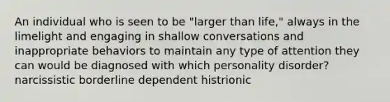 An individual who is seen to be "larger than life," always in the limelight and engaging in shallow conversations and inappropriate behaviors to maintain any type of attention they can would be diagnosed with which personality disorder? narcissistic borderline dependent histrionic