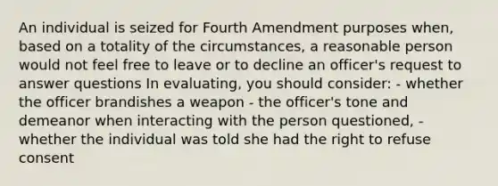 An individual is seized for Fourth Amendment purposes when, based on a totality of the circumstances, a reasonable person would not feel free to leave or to decline an officer's request to answer questions In evaluating, you should consider: - whether the officer brandishes a weapon - the officer's tone and demeanor when interacting with the person questioned, - whether the individual was told she had the right to refuse consent