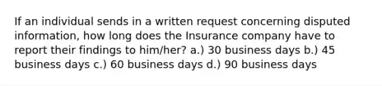 If an individual sends in a written request concerning disputed information, how long does the Insurance company have to report their findings to him/her? a.) 30 business days b.) 45 business days c.) 60 business days d.) 90 business days