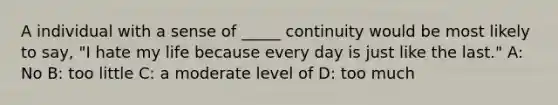 A individual with a sense of _____ continuity would be most likely to say, "I hate my life because every day is just like the last." A: No B: too little C: a moderate level of D: too much