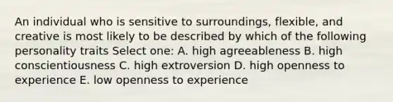 An individual who is sensitive to surroundings, flexible, and creative is most likely to be described by which of the following personality traits Select one: A. high agreeableness B. high conscientiousness C. high extroversion D. high openness to experience E. low openness to experience