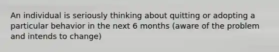 An individual is seriously thinking about quitting or adopting a particular behavior in the next 6 months (aware of the problem and intends to change)