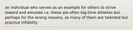 an individual who serves as an example for others to strive toward and emulate i.e. these are often big-time athletes but perhaps for the wrong reasons, as many of them are talented but practice infidelity