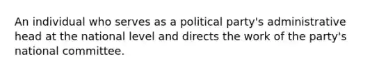 An individual who serves as a political party's administrative head at the national level and directs the work of the party's national committee.