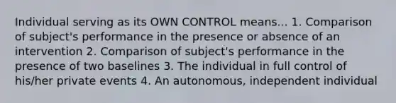 Individual serving as its OWN CONTROL means... 1. Comparison of subject's performance in the presence or absence of an intervention 2. Comparison of subject's performance in the presence of two baselines 3. The individual in full control of his/her private events 4. An autonomous, independent individual