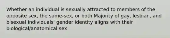 Whether an individual is sexually attracted to members of the opposite sex, the same-sex, or both Majority of gay, lesbian, and bisexual individuals' gender identity aligns with their biological/anatomical sex