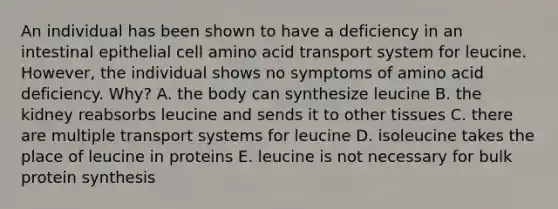 An individual has been shown to have a deficiency in an intestinal epithelial cell amino acid transport system for leucine. However, the individual shows no symptoms of amino acid deficiency. Why? A. the body can synthesize leucine B. the kidney reabsorbs leucine and sends it to other tissues C. there are multiple transport systems for leucine D. isoleucine takes the place of leucine in proteins E. leucine is not necessary for bulk protein synthesis