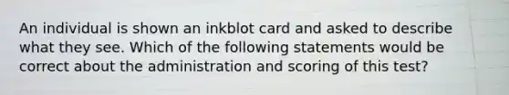 An individual is shown an inkblot card and asked to describe what they see. Which of the following statements would be correct about the administration and scoring of this test?