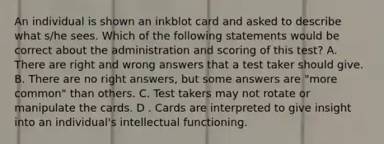 An individual is shown an inkblot card and asked to describe what s/he sees. Which of the following statements would be correct about the administration and scoring of this test? A. There are right and wrong answers that a test taker should give. B. There are no right answers, but some answers are "more common" than others. C. Test takers may not rotate or manipulate the cards. D . Cards are interpreted to give insight into an individual's intellectual functioning.