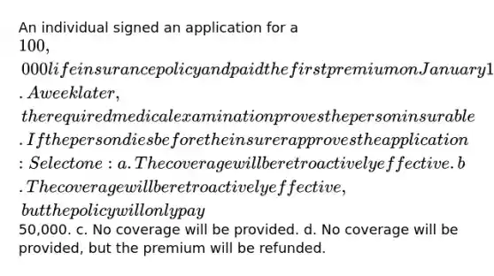 An individual signed an application for a 100,000 life insurance policy and paid the first premium on January 1. The agent issued an insurability receipt. A week later, the required medical examination proves the person insurable. If the person dies before the insurer approves the application: Select one: a. The coverage will be retroactively effective. b. The coverage will be retroactively effective, but the policy will only pay50,000. c. No coverage will be provided. d. No coverage will be provided, but the premium will be refunded.