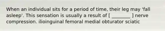 When an individual sits for a period of time, their leg may 'fall asleep'. This sensation is usually a result of [ ________ ] nerve compression. ilioinguinal femoral medial obturator sciatic