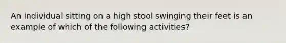 An individual sitting on a high stool swinging their feet is an example of which of the following activities?