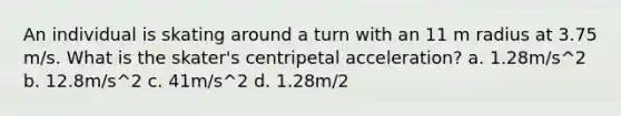 An individual is skating around a turn with an 11 m radius at 3.75 m/s. What is the skater's centripetal acceleration? a. 1.28m/s^2 b. 12.8m/s^2 c. 41m/s^2 d. 1.28m/2