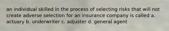 an individual skilled in the process of selecting risks that will not create adverse selection for an insurance company is called a. actuary b. underwriter c. adjuster d. general agent