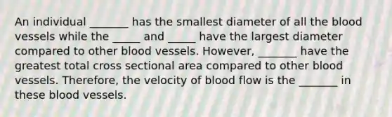 An individual _______ has the smallest diameter of all the blood vessels while the _____ and _____ have the largest diameter compared to other blood vessels. However, _______ have the greatest total cross sectional area compared to other blood vessels. Therefore, the velocity of blood flow is the _______ in these blood vessels.