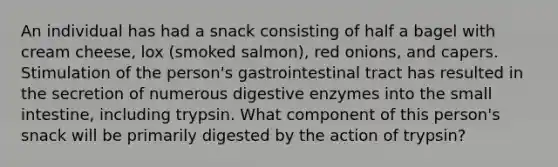 An individual has had a snack consisting of half a bagel with cream cheese, lox (smoked salmon), red onions, and capers. Stimulation of the person's gastrointestinal tract has resulted in the secretion of numerous digestive enzymes into the small intestine, including trypsin. What component of this person's snack will be primarily digested by the action of trypsin?