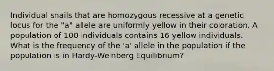 Individual snails that are homozygous recessive at a genetic locus for the "a" allele are uniformly yellow in their coloration. A population of 100 individuals contains 16 yellow individuals. What is the frequency of the 'a' allele in the population if the population is in Hardy-Weinberg Equilibrium?