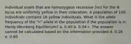 Individual snails that are homozygous recessive (nn) for the N locus are uniformly yellow in their coloration. A population of 100 individuals contains 16 yellow individuals. What is the allele frequency of the "n" allele in the population if the population is in Hardy-Weinberg Equilibrium? a. 0.40 b. 0.04 c. The answer cannot be calculated based on the information provided d. 0.16 e. 0.60