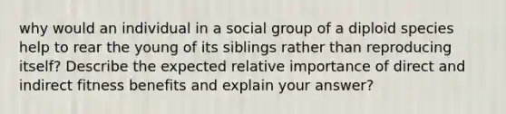 why would an individual in a social group of a diploid species help to rear the young of its siblings rather than reproducing itself? Describe the expected relative importance of direct and indirect fitness benefits and explain your answer?