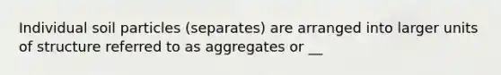 Individual soil particles (separates) are arranged into larger units of structure referred to as aggregates or __