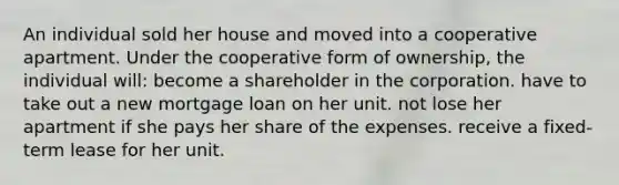 An individual sold her house and moved into a cooperative apartment. Under the cooperative form of ownership, the individual will: become a shareholder in the corporation. have to take out a new mortgage loan on her unit. not lose her apartment if she pays her share of the expenses. receive a fixed-term lease for her unit.