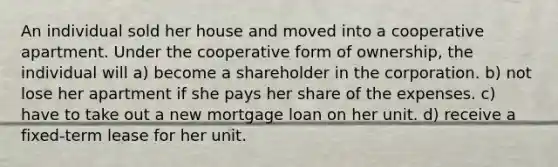 An individual sold her house and moved into a cooperative apartment. Under the cooperative form of ownership, the individual will a) become a shareholder in the corporation. b) not lose her apartment if she pays her share of the expenses. c) have to take out a new mortgage loan on her unit. d) receive a fixed-term lease for her unit.