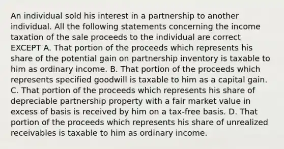 An individual sold his interest in a partnership to another individual. All the following statements concerning the income taxation of the sale proceeds to the individual are correct EXCEPT A. That portion of the proceeds which represents his share of the potential gain on partnership inventory is taxable to him as ordinary income. B. That portion of the proceeds which represents specified goodwill is taxable to him as a capital gain. C. That portion of the proceeds which represents his share of depreciable partnership property with a fair market value in excess of basis is received by him on a tax-free basis. D. That portion of the proceeds which represents his share of unrealized receivables is taxable to him as ordinary income.