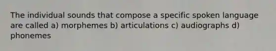 The individual sounds that compose a specific spoken language are called a) morphemes b) articulations c) audiographs d) phonemes