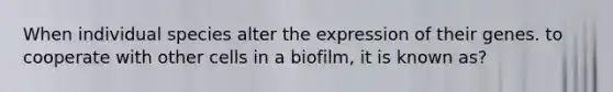 When individual species alter the expression of their genes. to cooperate with other cells in a biofilm, it is known as?