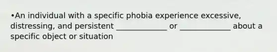 •An individual with a specific phobia experience excessive, distressing, and persistent _____________ or _____________ about a specific object or situation