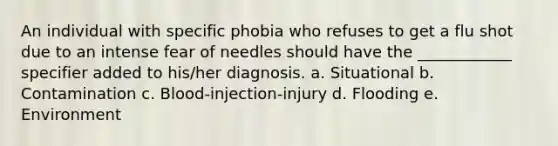 An individual with specific phobia who refuses to get a flu shot due to an intense fear of needles should have the ____________ specifier added to his/her diagnosis. a. Situational b. Contamination c. Blood-injection-injury d. Flooding e. Environment