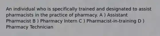 An individual who is specifically trained and designated to assist pharmacists in the practice of pharmacy. A ) Assistant Pharmacist B ) Pharmacy Intern C ) Pharmacist-in-training D ) Pharmacy Technician