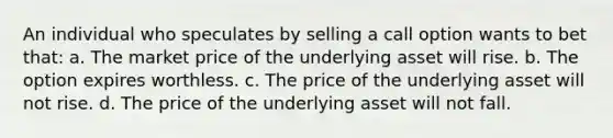 An individual who speculates by selling a call option wants to bet that: a. The market price of the underlying asset will rise. b. The option expires worthless. c. The price of the underlying asset will not rise. d. The price of the underlying asset will not fall.